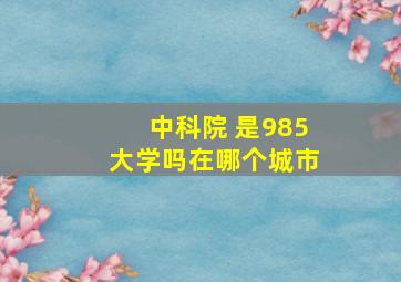 中科院 是985大学吗在哪个城市